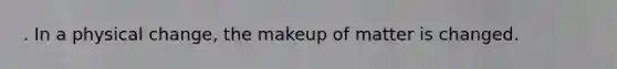 . In a physical change, the makeup of matter is changed.