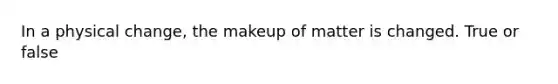 In a physical change, the makeup of matter is changed. True or false