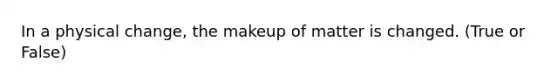 In a physical change, the makeup of matter is changed. (True or False)