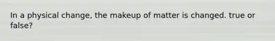 In a physical change, the makeup of matter is changed. true or false?