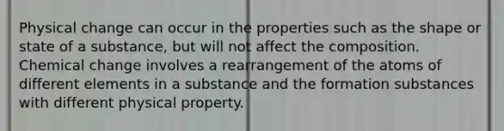 Physical change can occur in the properties such as the shape or state of a substance, but will not affect the composition. Chemical change involves a rearrangement of the atoms of different elements in a substance and the formation substances with different physical property.