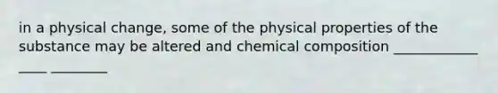 in a physical change, some of the physical properties of the substance may be altered and chemical composition ____________ ____ ________