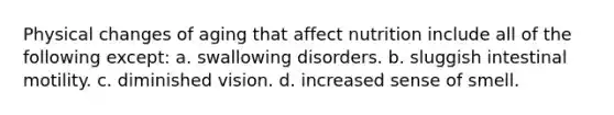 Physical changes of aging that affect nutrition include all of the following except: a. swallowing disorders. b. sluggish intestinal motility. c. diminished vision. d. increased sense of smell.
