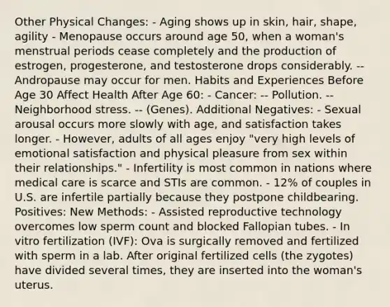 Other Physical Changes: - Aging shows up in skin, hair, shape, agility - Menopause occurs around age 50, when a woman's menstrual periods cease completely and the production of estrogen, progesterone, and testosterone drops considerably. -- Andropause may occur for men. Habits and Experiences Before Age 30 Affect Health After Age 60: - Cancer: -- Pollution. -- Neighborhood stress. -- (Genes). Additional Negatives: - Sexual arousal occurs more slowly with age, and satisfaction takes longer. - However, adults of all ages enjoy "very high levels of emotional satisfaction and physical pleasure from sex within their relationships." - Infertility is most common in nations where medical care is scarce and STIs are common. - 12% of couples in U.S. are infertile partially because they postpone childbearing. Positives: New Methods: - Assisted reproductive technology overcomes low sperm count and blocked Fallopian tubes. - In vitro fertilization (IVF): Ova is surgically removed and fertilized with sperm in a lab. After original fertilized cells (the zygotes) have divided several times, they are inserted into the woman's uterus.