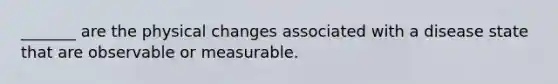 _______ are the physical changes associated with a disease state that are observable or measurable.