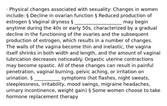 · Physical changes associated with sexuality: Changes in women include: § Decline in ovarian function § Reduced production of estrogen § Vaginal dryness § ____________________ may begin anytime during the 40s or early 50s, characterized by a gradual decline in the functioning of the ovaries and the subsequent production of estrogen, which results in a number of changes. The walls of the vagina become thin and inelastic, the vagina itself shrinks in both width and length, and the amount of vaginal lubrication decreases noticeably. Orgastic uterine contractions may become spastic. All of these changes can result in painful penetration, vaginal burning, pelvic aching, or irritation on urination. § ___________ symptoms (hot flashes, night sweats, sleeplessness, irritability, mood swings, migraine headaches, urinary incontinence, weight gain) § Some women choose to take hormone replacement therapy