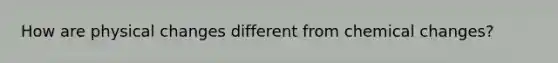 How are physical changes different from chemical changes?