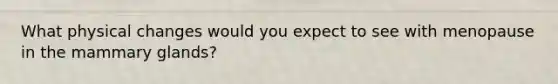 What physical changes would you expect to see with menopause in the mammary glands?