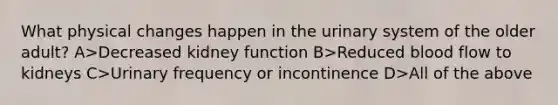 What physical changes happen in the urinary system of the older adult? A>Decreased kidney function B>Reduced blood flow to kidneys C>Urinary frequency or incontinence D>All of the above