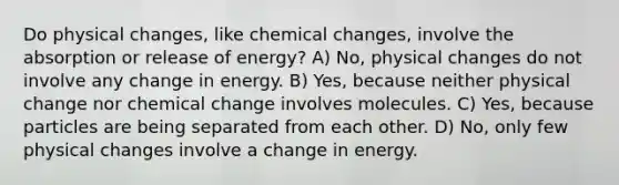 Do physical changes, like chemical changes, involve the absorption or release of energy? A) No, physical changes do not involve any change in energy. B) Yes, because neither physical change nor chemical change involves molecules. C) Yes, because particles are being separated from each other. D) No, only few physical changes involve a change in energy.