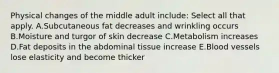 Physical changes of the middle adult​ include: Select all that apply. A.Subcutaneous fat decreases and wrinkling occurs B.Moisture and turgor of skin decrease C.Metabolism increases D.Fat deposits in the abdominal tissue increase E.Blood vessels lose elasticity and become thicker