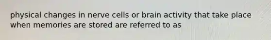 physical changes in nerve cells or brain activity that take place when memories are stored are referred to as