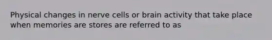 Physical changes in nerve cells or brain activity that take place when memories are stores are referred to as