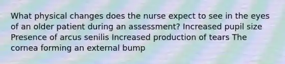 What physical changes does the nurse expect to see in the eyes of an older patient during an assessment? Increased pupil size Presence of arcus senilis Increased production of tears The cornea forming an external bump