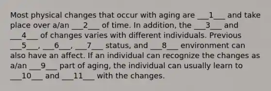 Most physical changes that occur with aging are ___1___ and take place over a/an ___2___ of time. In addition, the ___3___ and ___4___ of changes varies with different individuals. Previous ___5___, ___6___, ___7___ status, and ___8___ environment can also have an affect. If an individual can recognize the changes as a/an ___9___ part of aging, the individual can usually learn to ___10___ and ___11___ with the changes.