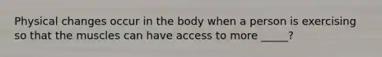 Physical changes occur in the body when a person is exercising so that the muscles can have access to more _____?