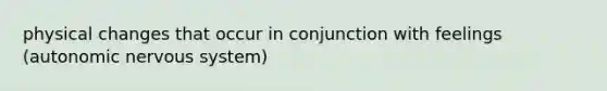 physical changes that occur in conjunction with feelings (autonomic nervous system)