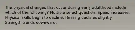 The physical changes that occur during early adulthood include which of the following? Multiple select question. Speed increases. Physical skills begin to decline. Hearing declines slightly. Strength trends downward.