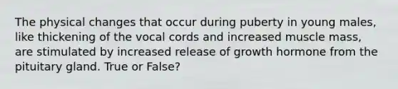 The physical changes that occur during puberty in young males, like thickening of the vocal cords and increased muscle mass, are stimulated by increased release of growth hormone from the pituitary gland. True or False?