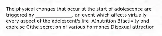 The physical changes that occur at the start of adolescence are triggered by ________________, an event which affects virtually every aspect of the adolescent's life .A)nutrition B)activity and exercise C)the secretion of various hormones D)sexual attraction