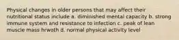 Physical changes in older persons that may affect their nutritional status include a. diminished mental capacity b. strong immune system and resistance to infection c. peak of lean muscle mass hrwoth d. normal physical activity level