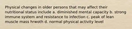 Physical changes in older persons that may affect their nutritional status include a. diminished mental capacity b. strong immune system and resistance to infection c. peak of lean muscle mass hrwoth d. normal physical activity level