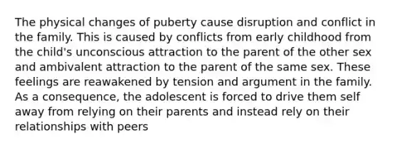 The physical changes of puberty cause disruption and conflict in the family. This is caused by conflicts from early childhood from the child's unconscious attraction to the parent of the other sex and ambivalent attraction to the parent of the same sex. These feelings are reawakened by tension and argument in the family. As a consequence, the adolescent is forced to drive them self away from relying on their parents and instead rely on their relationships with peers