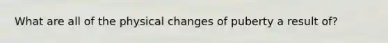 What are all of the physical changes of puberty a result of?