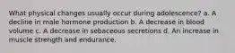 What physical changes usually occur during adolescence? a. A decline in male hormone production b. A decrease in blood volume c. A decrease in sebaceous secretions d. An increase in muscle strength and endurance.