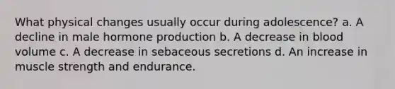 What physical changes usually occur during adolescence? a. A decline in male hormone production b. A decrease in blood volume c. A decrease in sebaceous secretions d. An increase in muscle strength and endurance.