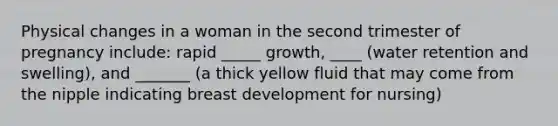 Physical changes in a woman in the second trimester of pregnancy include: rapid _____ growth, ____ (water retention and swelling), and _______ (a thick yellow fluid that may come from the nipple indicating breast development for nursing)