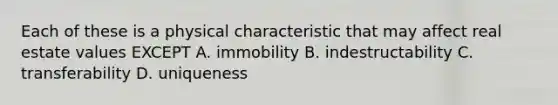 Each of these is a physical characteristic that may affect real estate values EXCEPT A. immobility B. indestructability C. transferability D. uniqueness