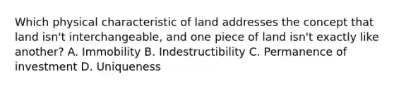 Which physical characteristic of land addresses the concept that land isn't interchangeable, and one piece of land isn't exactly like another? A. Immobility B. Indestructibility C. Permanence of investment D. Uniqueness