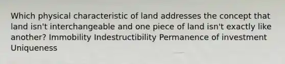 Which physical characteristic of land addresses the concept that land isn't interchangeable and one piece of land isn't exactly like another? Immobility Indestructibility Permanence of investment Uniqueness