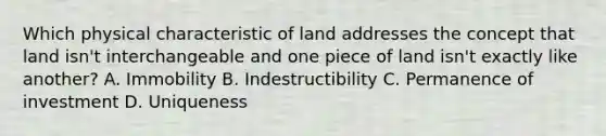 Which physical characteristic of land addresses the concept that land isn't interchangeable and one piece of land isn't exactly like another? A. Immobility B. Indestructibility C. Permanence of investment D. Uniqueness