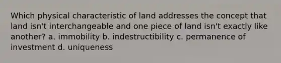 Which physical characteristic of land addresses the concept that land isn't interchangeable and one piece of land isn't exactly like another? a. immobility b. indestructibility c. permanence of investment d. uniqueness