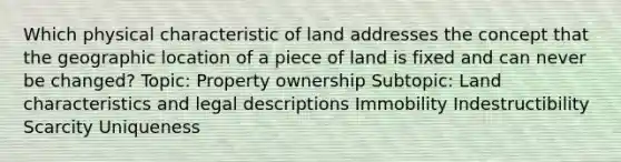 Which physical characteristic of land addresses the concept that the geographic location of a piece of land is fixed and can never be changed? Topic: Property ownership Subtopic: Land characteristics and legal descriptions Immobility Indestructibility Scarcity Uniqueness