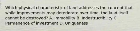 Which physical characteristic of land addresses the concept that while improvements may deteriorate over time, the land itself cannot be destroyed? A. Immobility B. Indestructibility C. Permanence of investment D. Uniqueness