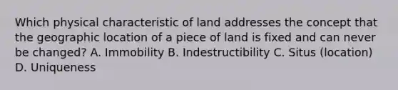 Which physical characteristic of land addresses the concept that the geographic location of a piece of land is fixed and can never be changed? A. Immobility B. Indestructibility C. Situs (location) D. Uniqueness