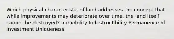 Which physical characteristic of land addresses the concept that while improvements may deteriorate over time, the land itself cannot be destroyed? Immobility Indestructibility Permanence of investment Uniqueness