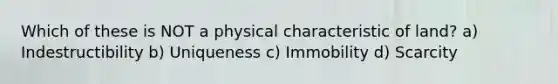 Which of these is NOT a physical characteristic of land? a) Indestructibility b) Uniqueness c) Immobility d) Scarcity