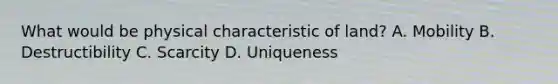 What would be physical characteristic of land? A. Mobility B. Destructibility C. Scarcity D. Uniqueness