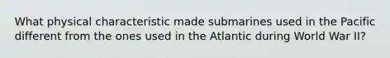 What physical characteristic made submarines used in the Pacific different from the ones used in the Atlantic during World War II?