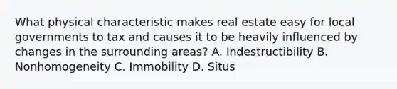 What physical characteristic makes real estate easy for local governments to tax and causes it to be heavily influenced by changes in the surrounding areas? A. Indestructibility B. Nonhomogeneity C. Immobility D. Situs