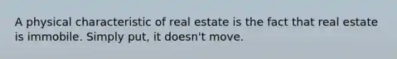 A physical characteristic of real estate is the fact that real estate is immobile. Simply put, it doesn't move.