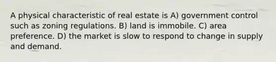 A physical characteristic of real estate is A) government control such as zoning regulations. B) land is immobile. C) area preference. D) the market is slow to respond to change in supply and demand.