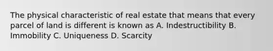 The physical characteristic of real estate that means that every parcel of land is different is known as A. Indestructibility B. Immobility C. Uniqueness D. Scarcity