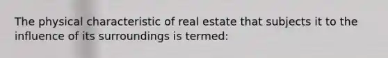 The physical characteristic of real estate that subjects it to the influence of its surroundings is termed: