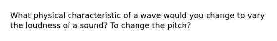 What physical characteristic of a wave would you change to vary the loudness of a sound? To change the pitch?