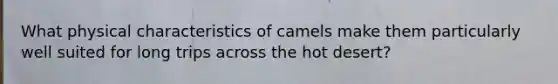 What physical characteristics of camels make them particularly well suited for long trips across the hot desert?